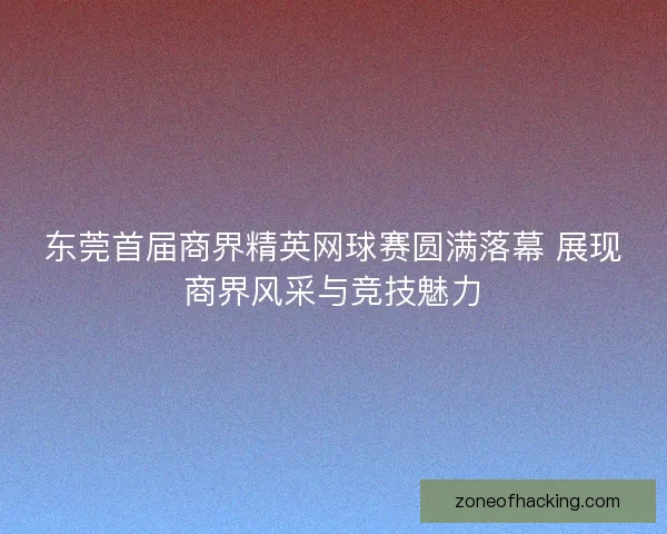 东莞首届商界精英网球赛圆满落幕 展现商界风采与竞技魅力