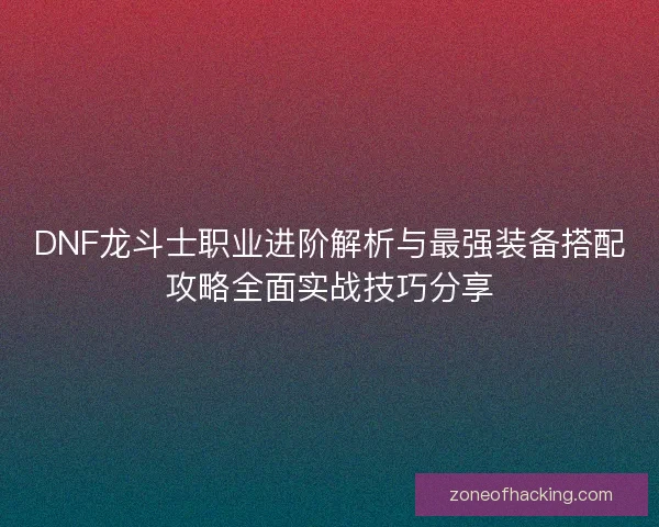 DNF龙斗士职业进阶解析与最强装备搭配攻略全面实战技巧分享