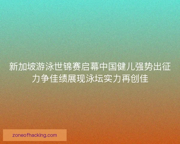 新加坡游泳世锦赛启幕中国健儿强势出征力争佳绩展现泳坛实力再创佳