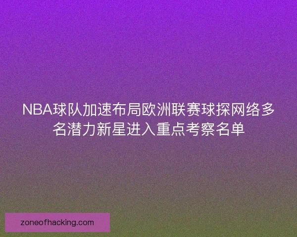 NBA球队加速布局欧洲联赛球探网络多名潜力新星进入重点考察名单