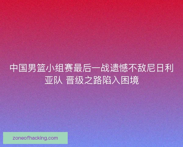 中国男篮小组赛最后一战遗憾不敌尼日利亚队 晋级之路陷入困境