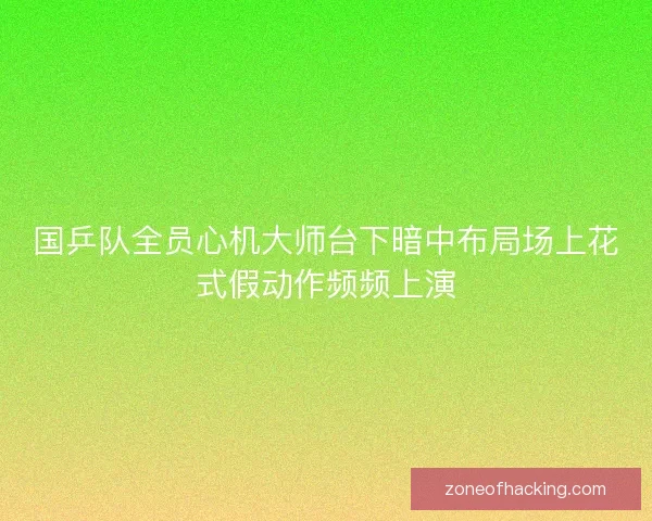国乒队全员心机大师台下暗中布局场上花式假动作频频上演