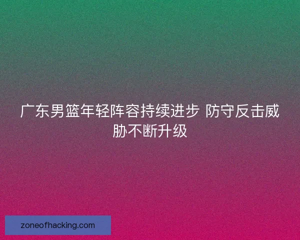广东男篮年轻阵容持续进步 防守反击威胁不断升级